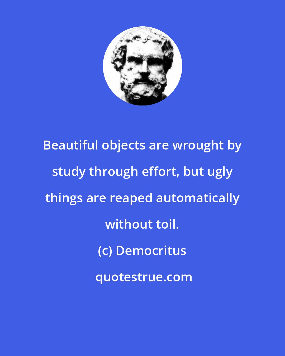 Democritus: Beautiful objects are wrought by study through effort, but ugly things are reaped automatically without toil.