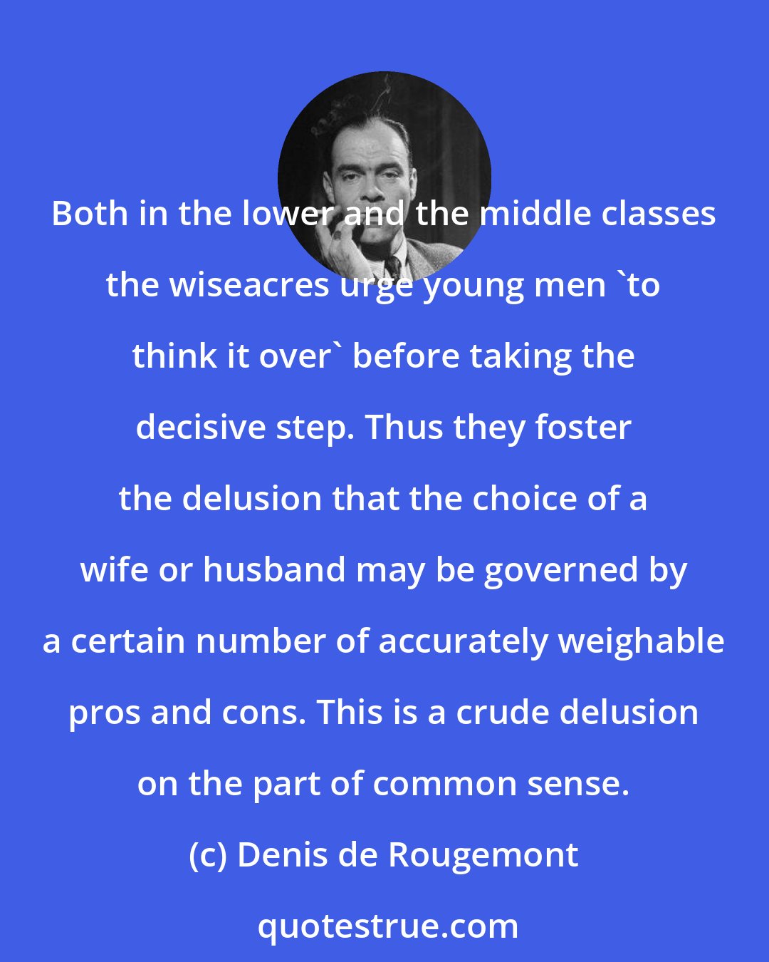 Denis de Rougemont: Both in the lower and the middle classes the wiseacres urge young men 'to think it over' before taking the decisive step. Thus they foster the delusion that the choice of a wife or husband may be governed by a certain number of accurately weighable pros and cons. This is a crude delusion on the part of common sense.
