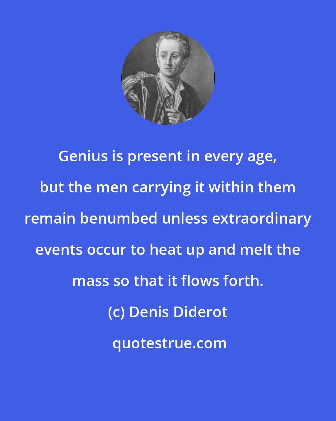 Denis Diderot: Genius is present in every age, but the men carrying it within them remain benumbed unless extraordinary events occur to heat up and melt the mass so that it flows forth.