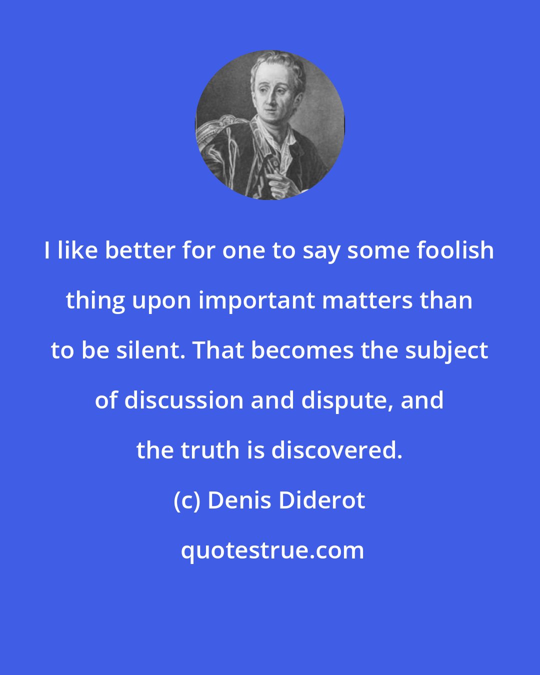 Denis Diderot: I like better for one to say some foolish thing upon important matters than to be silent. That becomes the subject of discussion and dispute, and the truth is discovered.