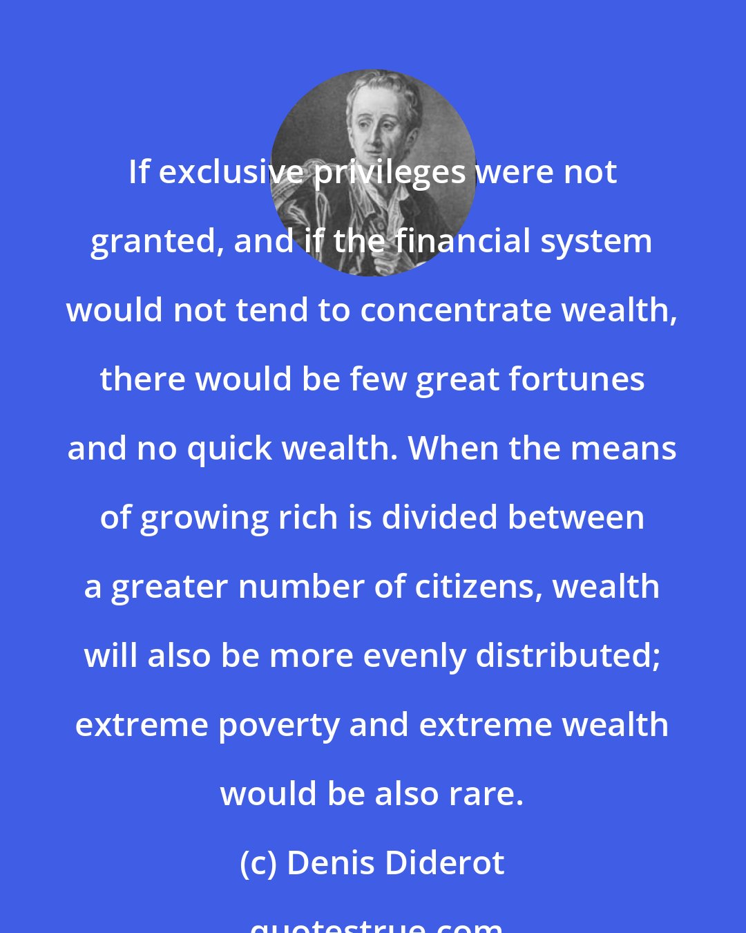 Denis Diderot: If exclusive privileges were not granted, and if the financial system would not tend to concentrate wealth, there would be few great fortunes and no quick wealth. When the means of growing rich is divided between a greater number of citizens, wealth will also be more evenly distributed; extreme poverty and extreme wealth would be also rare.