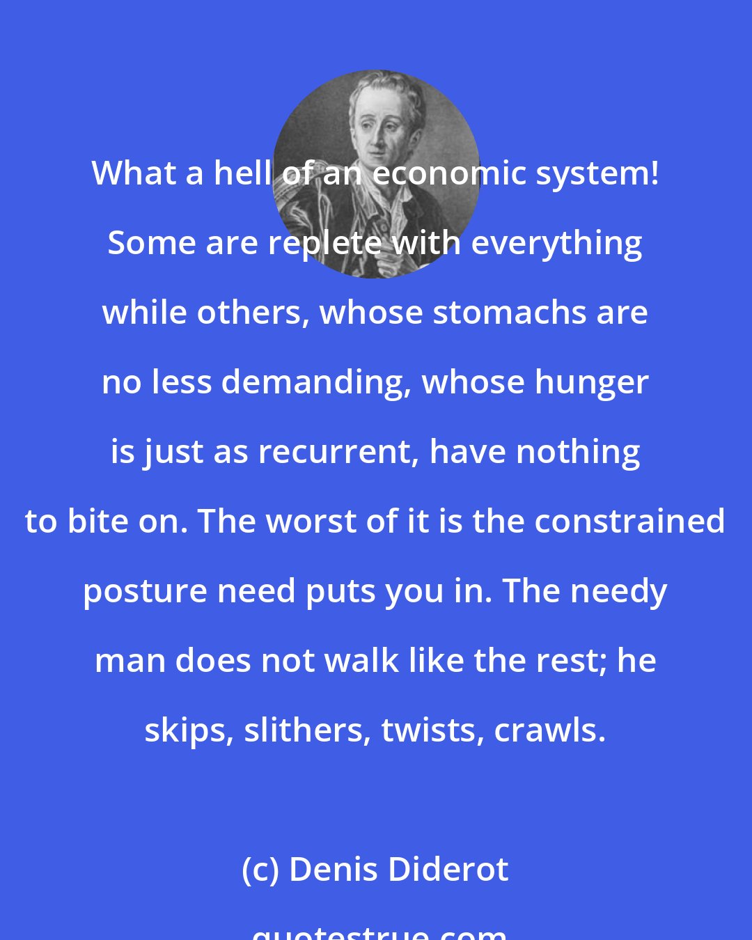 Denis Diderot: What a hell of an economic system! Some are replete with everything while others, whose stomachs are no less demanding, whose hunger is just as recurrent, have nothing to bite on. The worst of it is the constrained posture need puts you in. The needy man does not walk like the rest; he skips, slithers, twists, crawls.