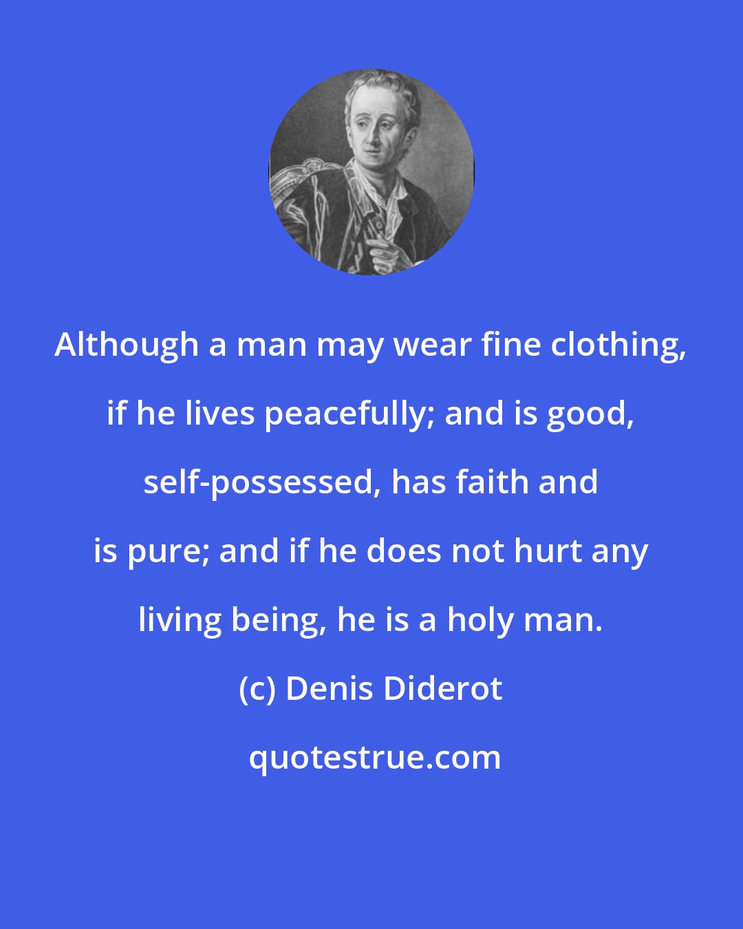 Denis Diderot: Although a man may wear fine clothing, if he lives peacefully; and is good, self-possessed, has faith and is pure; and if he does not hurt any living being, he is a holy man.
