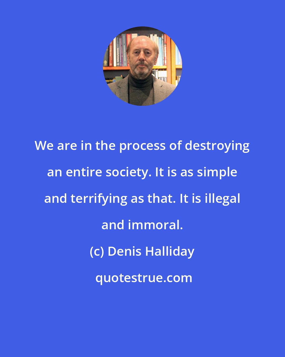 Denis Halliday: We are in the process of destroying an entire society. It is as simple and terrifying as that. It is illegal and immoral.