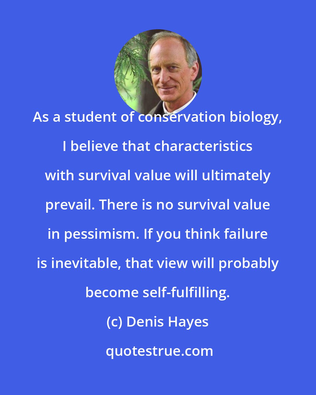Denis Hayes: As a student of conservation biology, I believe that characteristics with survival value will ultimately prevail. There is no survival value in pessimism. If you think failure is inevitable, that view will probably become self-fulfilling.