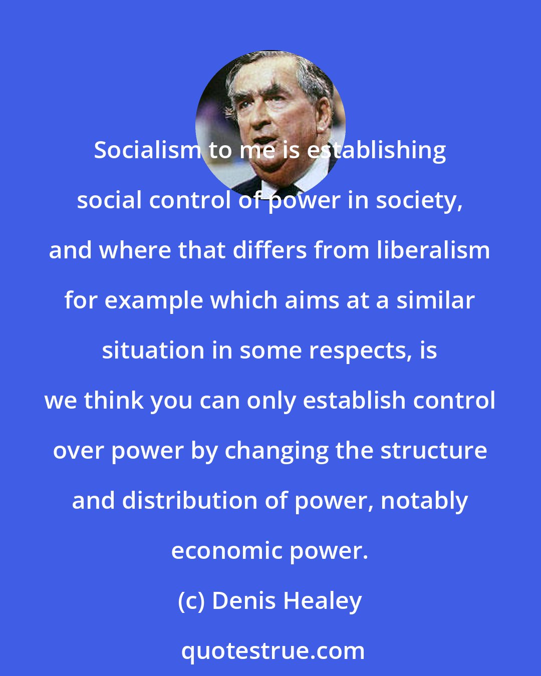Denis Healey: Socialism to me is establishing social control of power in society, and where that differs from liberalism for example which aims at a similar situation in some respects, is we think you can only establish control over power by changing the structure and distribution of power, notably economic power.