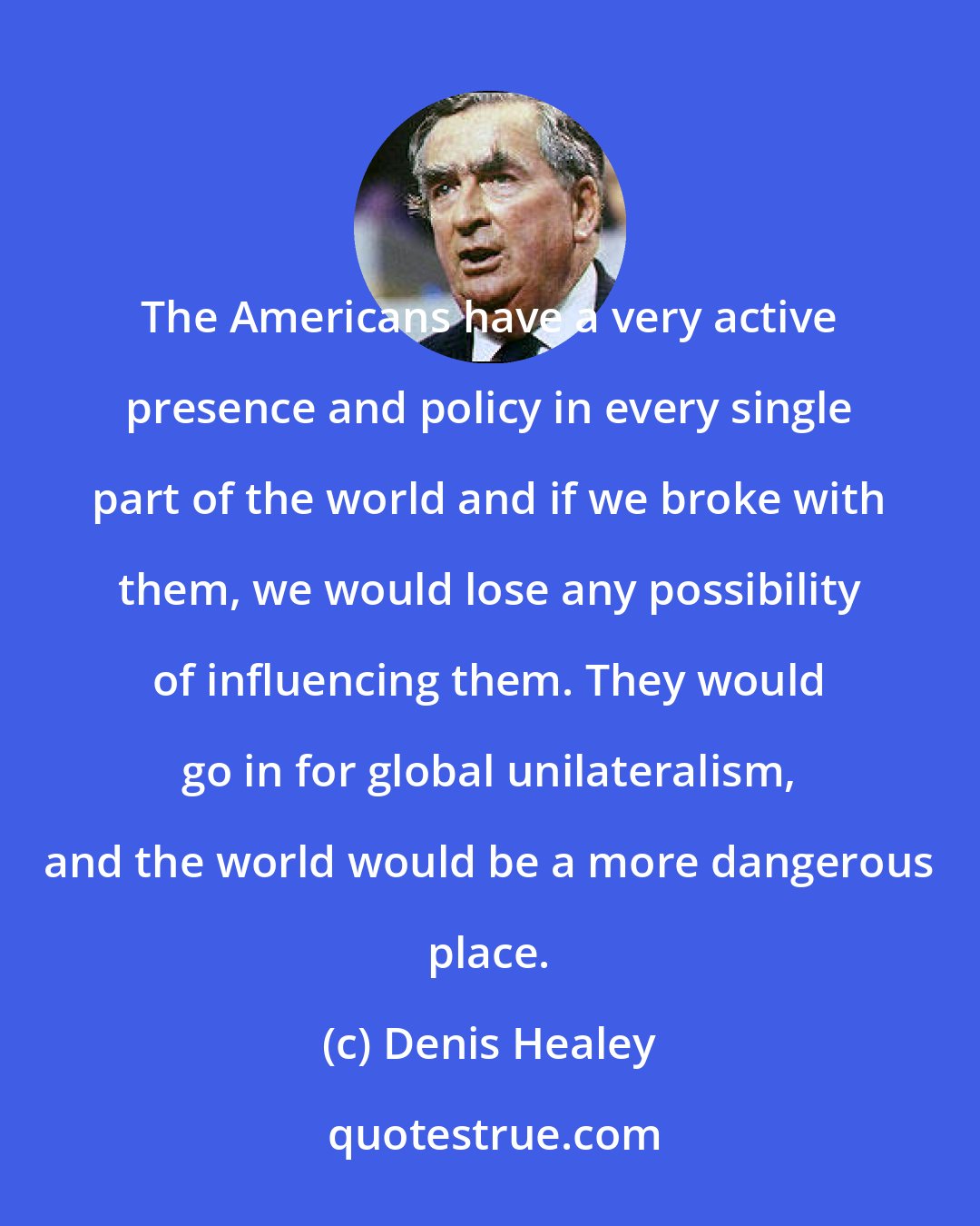 Denis Healey: The Americans have a very active presence and policy in every single part of the world and if we broke with them, we would lose any possibility of influencing them. They would go in for global unilateralism, and the world would be a more dangerous place.