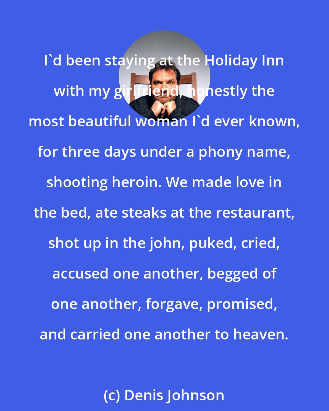 Denis Johnson: I'd been staying at the Holiday Inn with my girlfriend, honestly the most beautiful woman I'd ever known, for three days under a phony name, shooting heroin. We made love in the bed, ate steaks at the restaurant, shot up in the john, puked, cried, accused one another, begged of one another, forgave, promised, and carried one another to heaven.