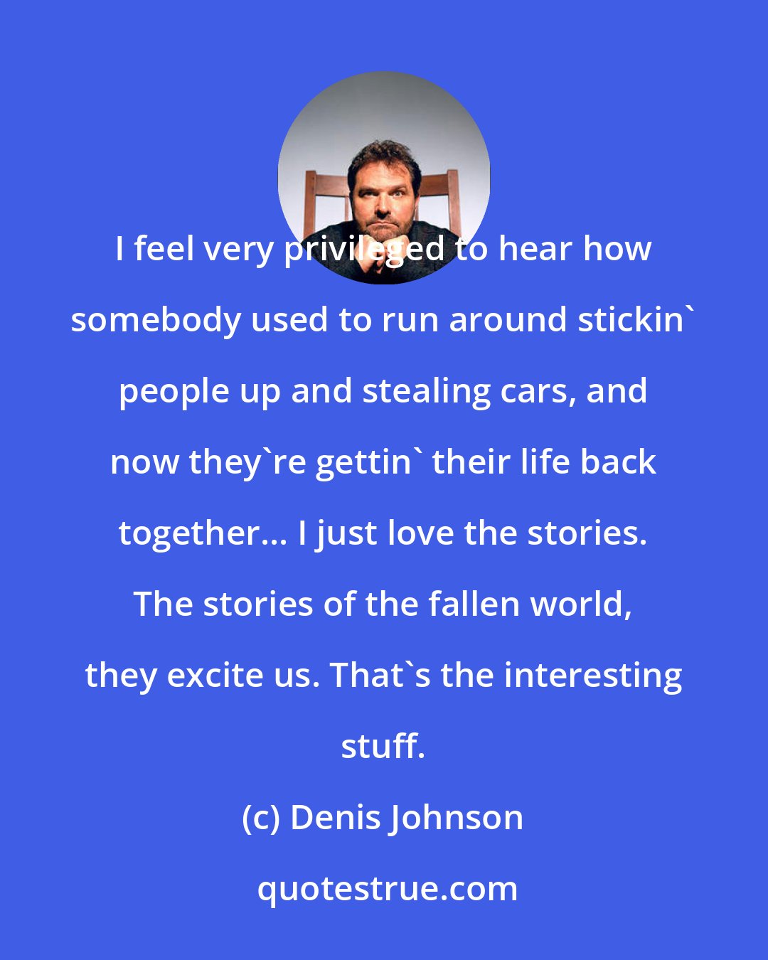 Denis Johnson: I feel very privileged to hear how somebody used to run around stickin' people up and stealing cars, and now they're gettin' their life back together... I just love the stories. The stories of the fallen world, they excite us. That's the interesting stuff.