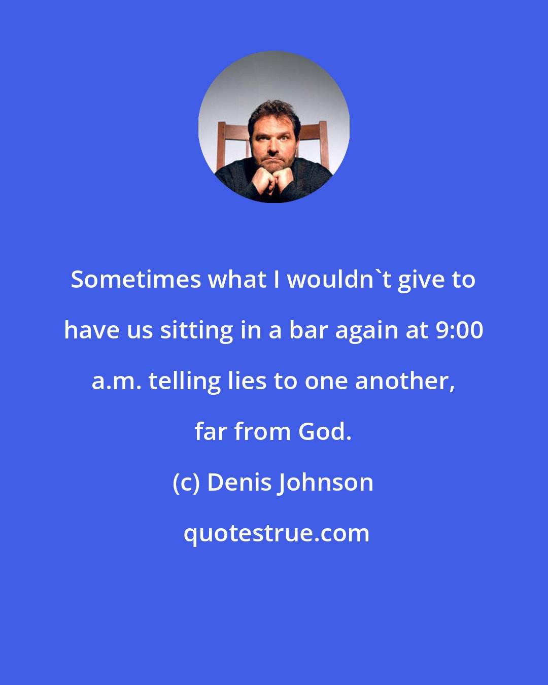 Denis Johnson: Sometimes what I wouldn't give to have us sitting in a bar again at 9:00 a.m. telling lies to one another, far from God.