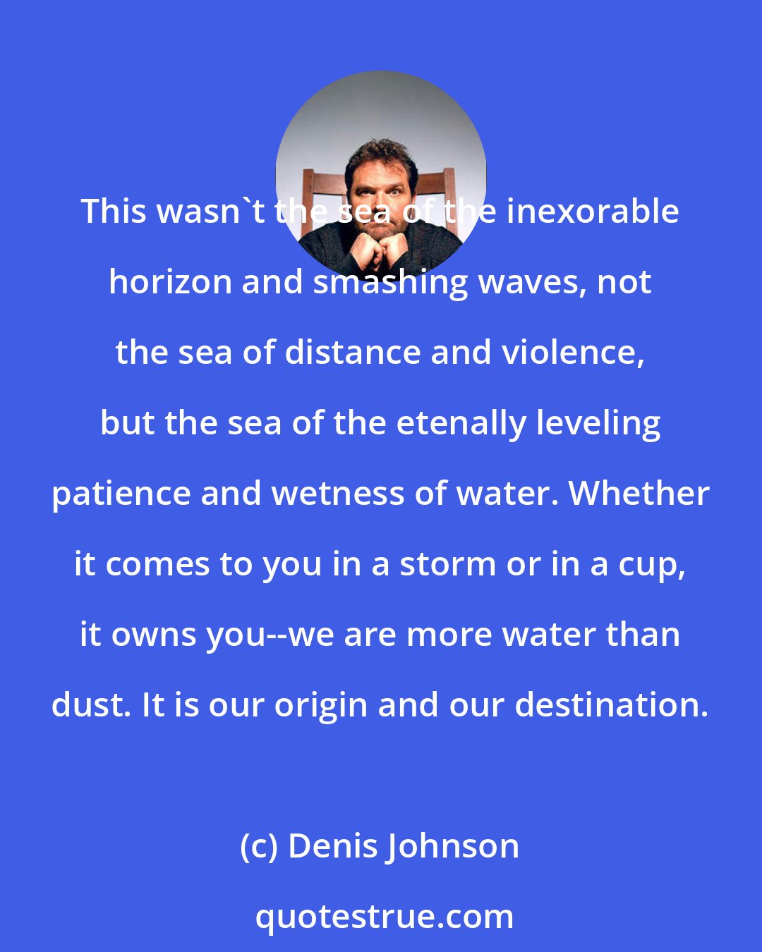 Denis Johnson: This wasn't the sea of the inexorable horizon and smashing waves, not the sea of distance and violence, but the sea of the etenally leveling patience and wetness of water. Whether it comes to you in a storm or in a cup, it owns you--we are more water than dust. It is our origin and our destination.