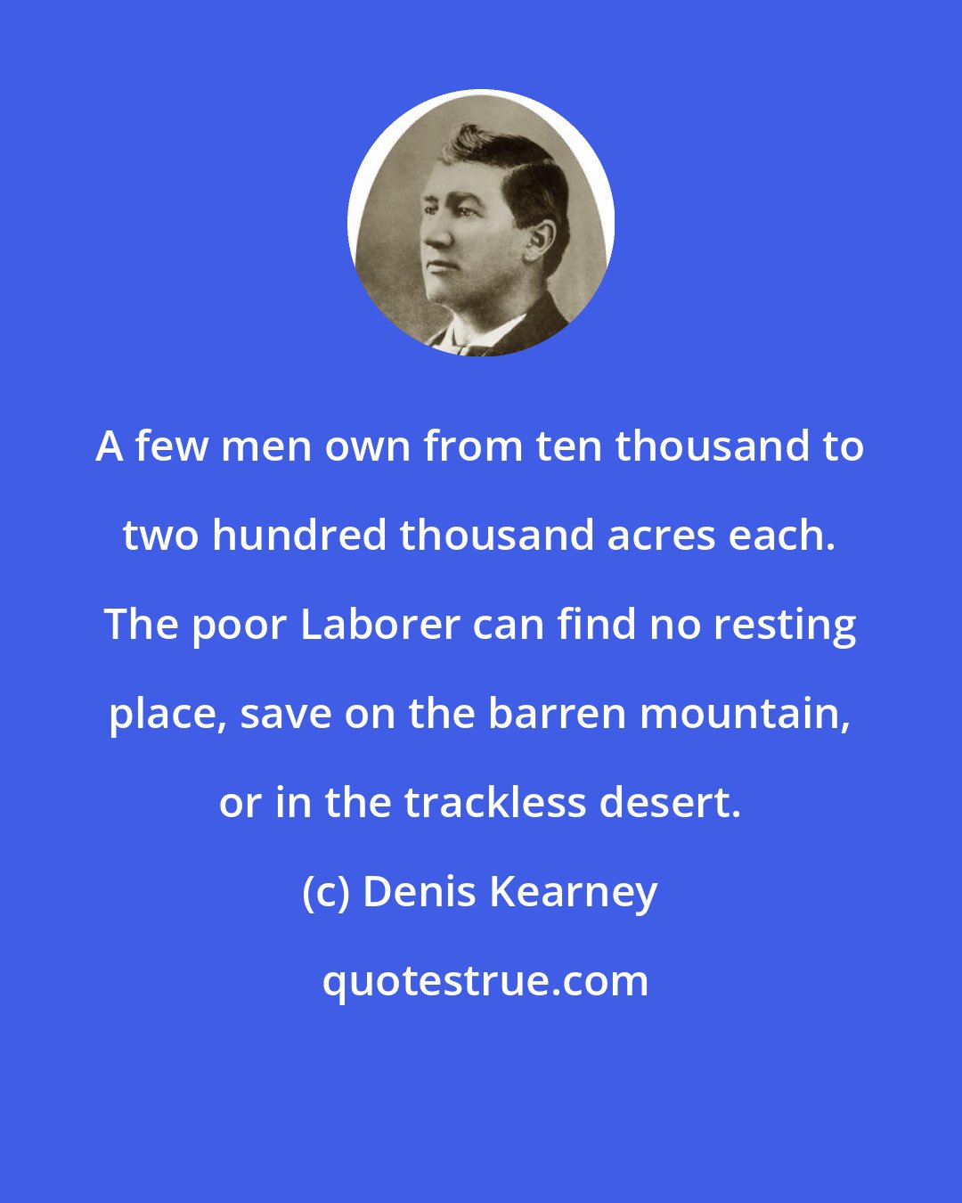 Denis Kearney: A few men own from ten thousand to two hundred thousand acres each. The poor Laborer can find no resting place, save on the barren mountain, or in the trackless desert.