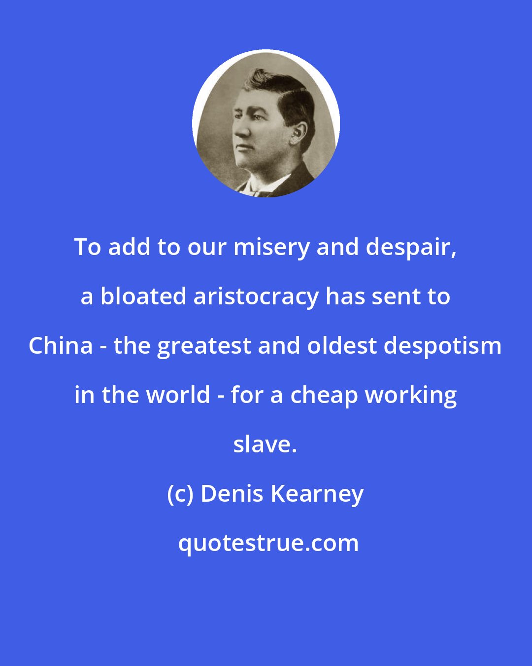 Denis Kearney: To add to our misery and despair, a bloated aristocracy has sent to China - the greatest and oldest despotism in the world - for a cheap working slave.