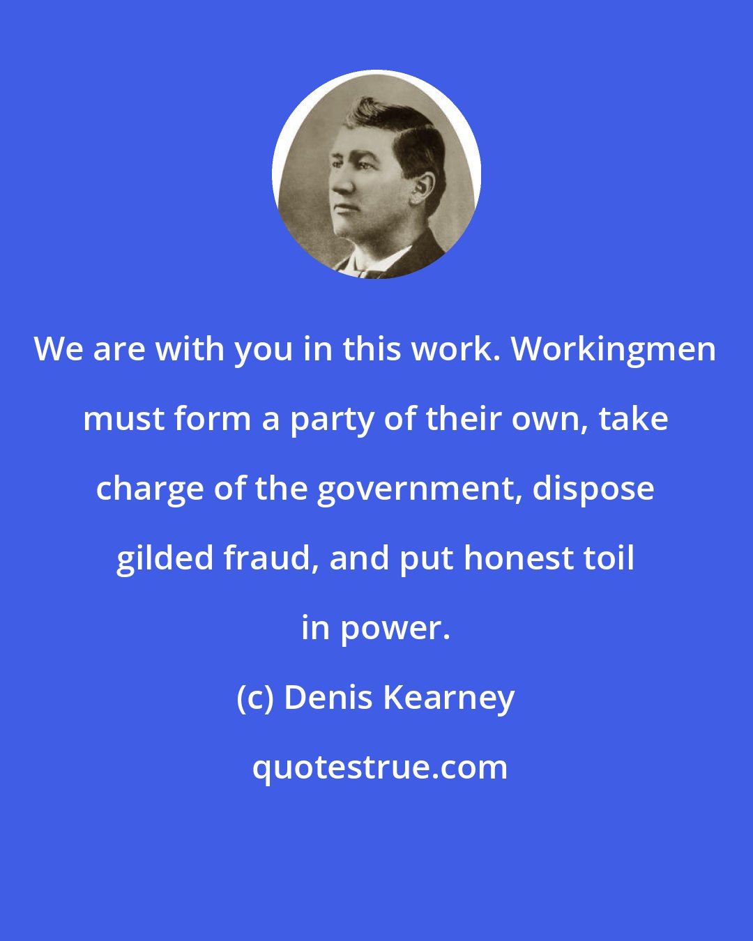 Denis Kearney: We are with you in this work. Workingmen must form a party of their own, take charge of the government, dispose gilded fraud, and put honest toil in power.