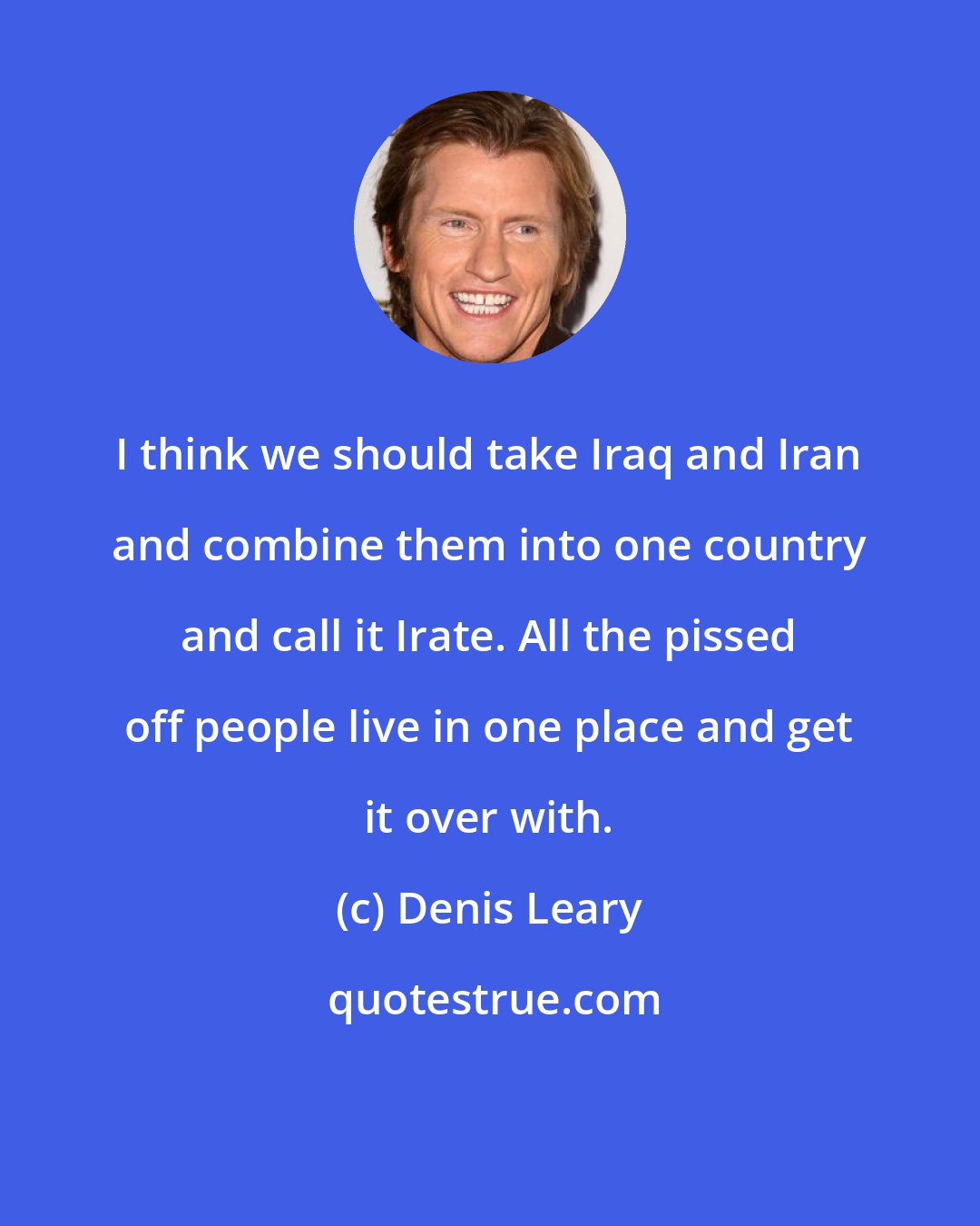 Denis Leary: I think we should take Iraq and Iran and combine them into one country and call it Irate. All the pissed off people live in one place and get it over with.