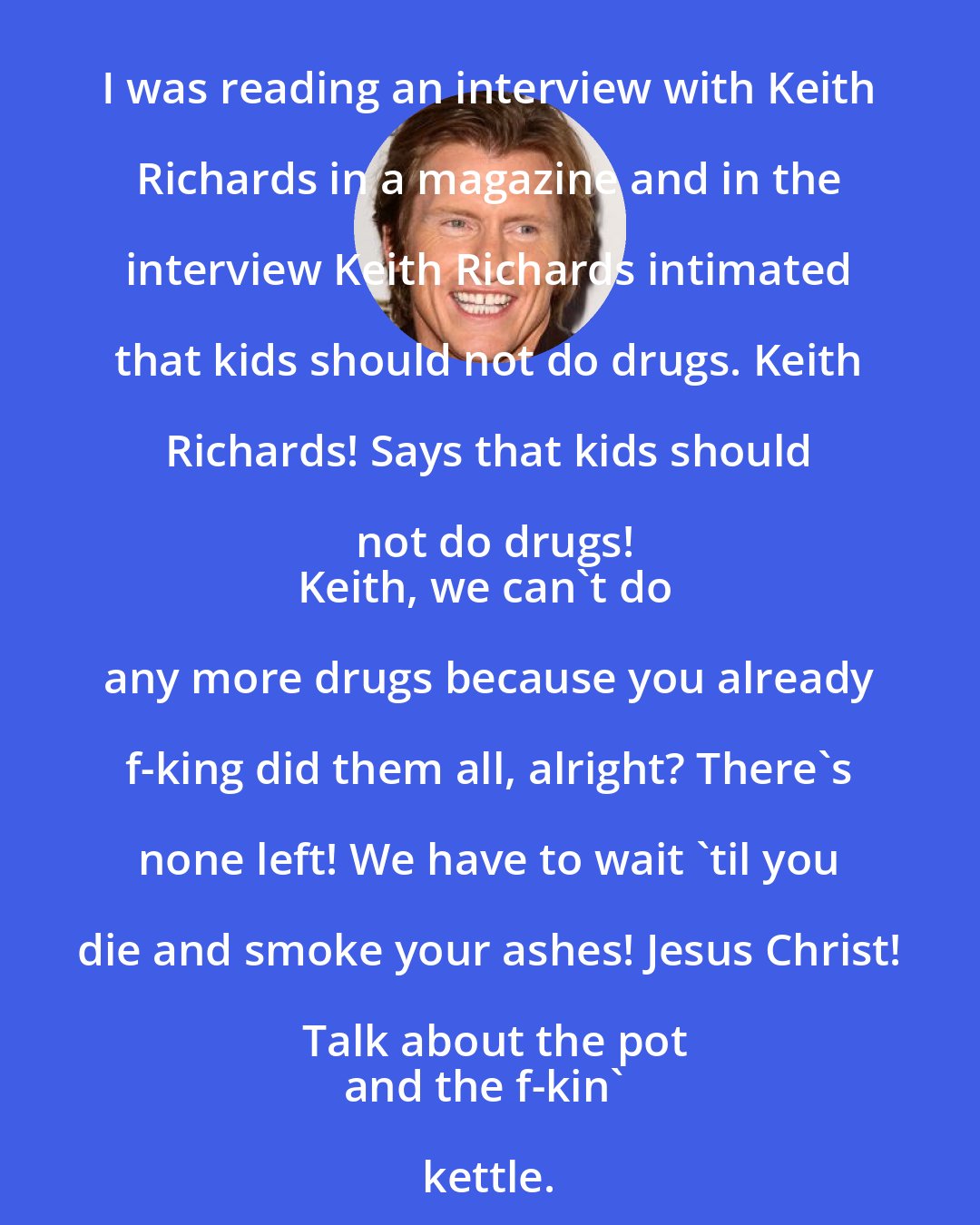 Denis Leary: I was reading an interview with Keith Richards in a magazine and in the interview Keith Richards intimated that kids should not do drugs. Keith Richards! Says that kids should not do drugs!
Keith, we can't do any more drugs because you already f-king did them all, alright? There's none left! We have to wait 'til you die and smoke your ashes! Jesus Christ! Talk about the pot
and the f-kin' kettle.