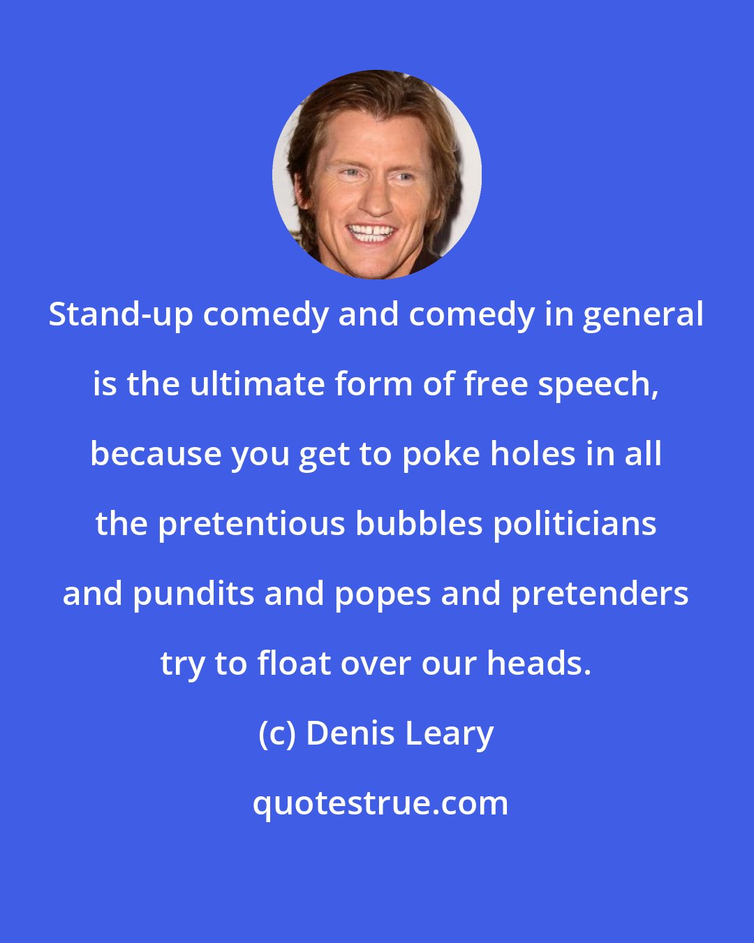 Denis Leary: Stand-up comedy and comedy in general is the ultimate form of free speech, because you get to poke holes in all the pretentious bubbles politicians and pundits and popes and pretenders try to float over our heads.