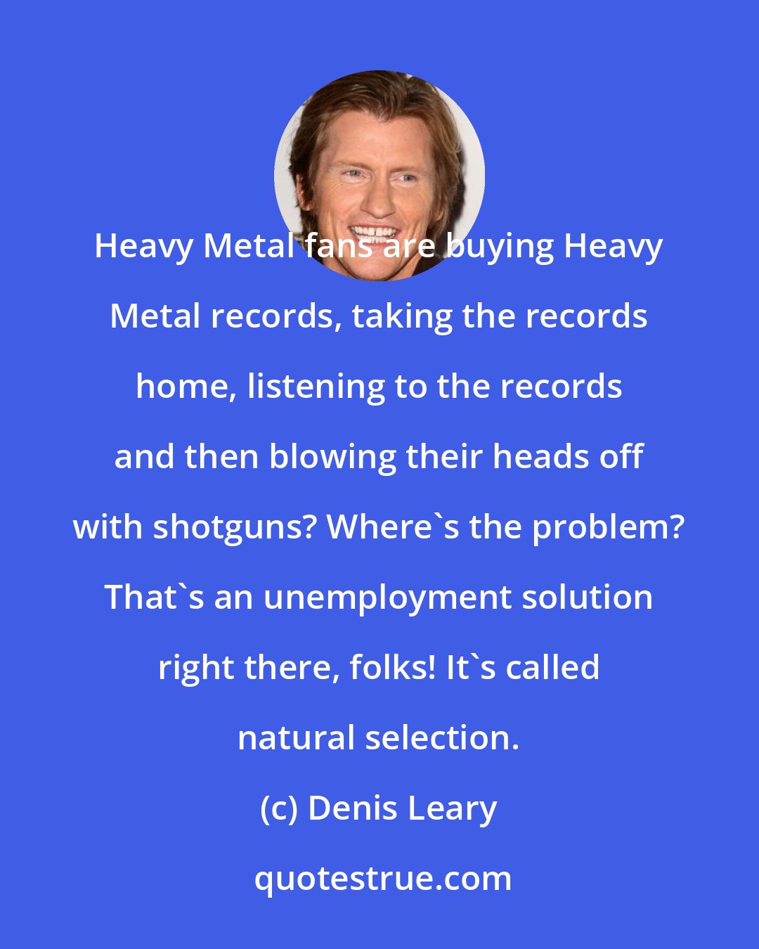 Denis Leary: Heavy Metal fans are buying Heavy Metal records, taking the records home, listening to the records and then blowing their heads off with shotguns? Where's the problem? That's an unemployment solution right there, folks! It's called natural selection.