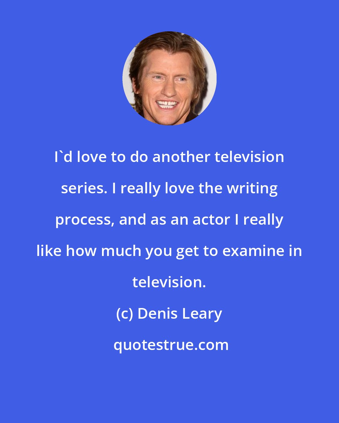 Denis Leary: I'd love to do another television series. I really love the writing process, and as an actor I really like how much you get to examine in television.