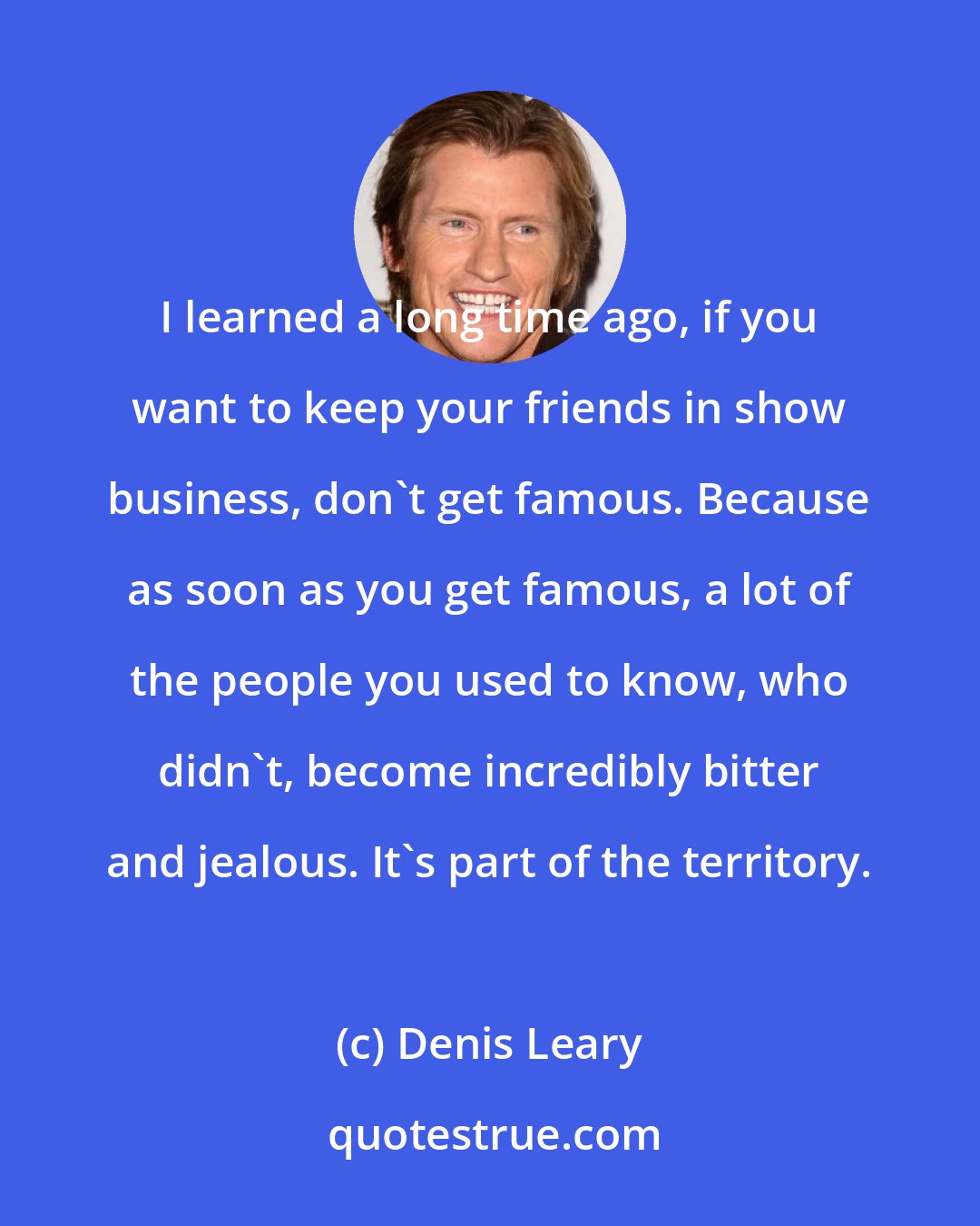 Denis Leary: I learned a long time ago, if you want to keep your friends in show business, don't get famous. Because as soon as you get famous, a lot of the people you used to know, who didn't, become incredibly bitter and jealous. It's part of the territory.