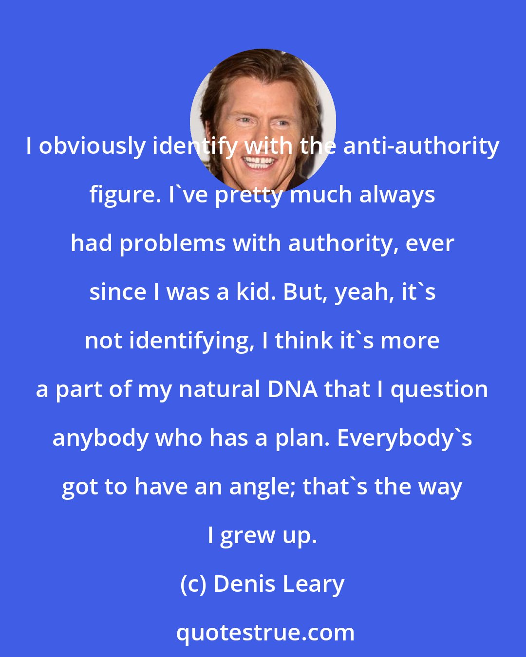 Denis Leary: I obviously identify with the anti-authority figure. I've pretty much always had problems with authority, ever since I was a kid. But, yeah, it's not identifying, I think it's more a part of my natural DNA that I question anybody who has a plan. Everybody's got to have an angle; that's the way I grew up.