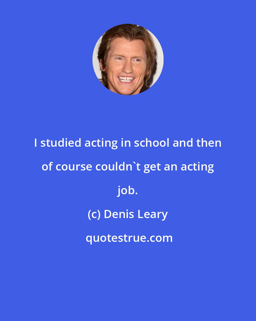 Denis Leary: I studied acting in school and then of course couldn't get an acting job.