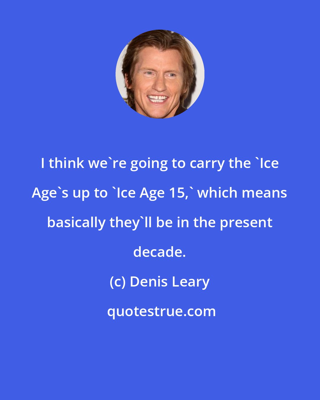 Denis Leary: I think we're going to carry the 'Ice Age's up to 'Ice Age 15,' which means basically they'll be in the present decade.