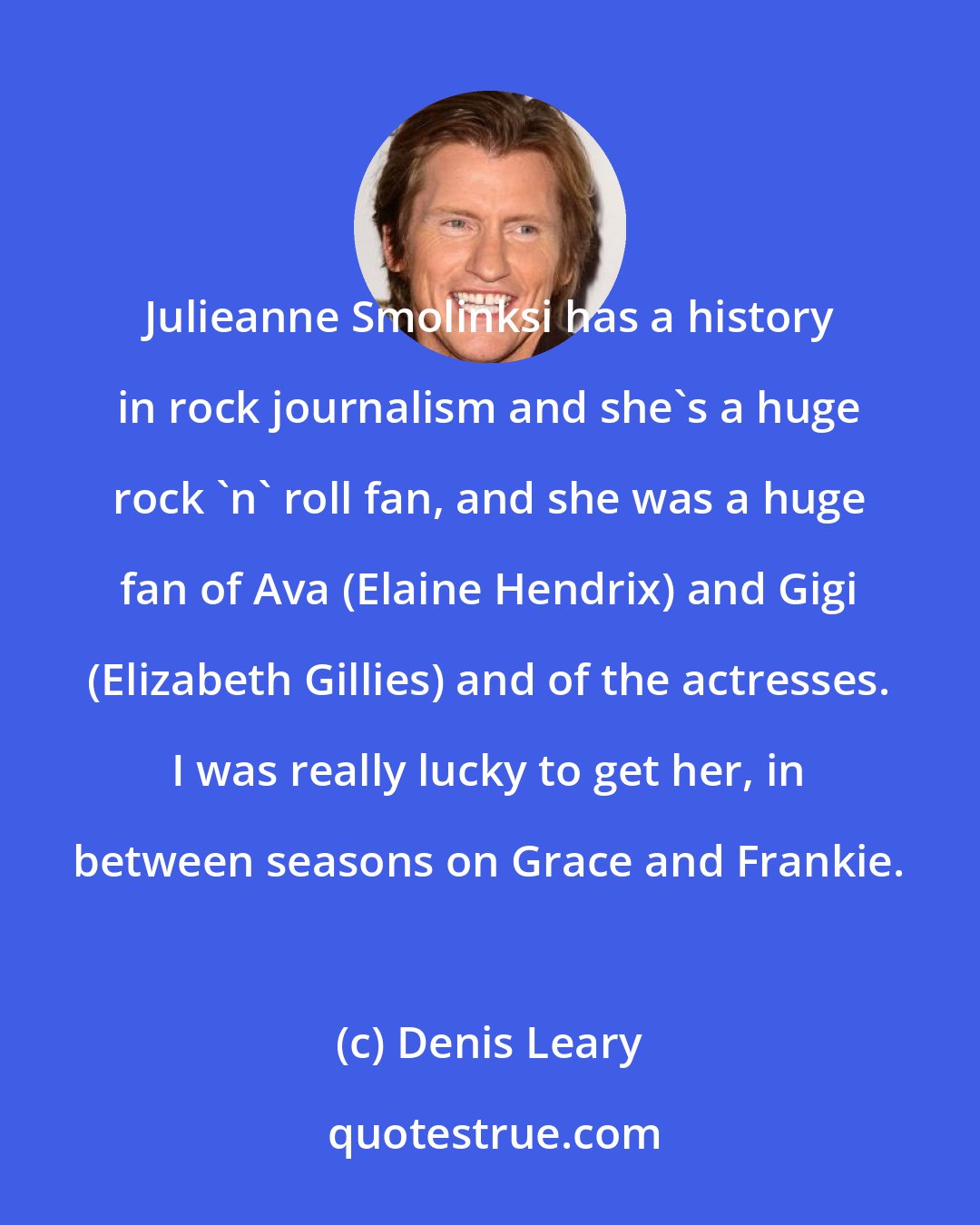 Denis Leary: Julieanne Smolinksi has a history in rock journalism and she's a huge rock 'n' roll fan, and she was a huge fan of Ava (Elaine Hendrix) and Gigi (Elizabeth Gillies) and of the actresses. I was really lucky to get her, in between seasons on Grace and Frankie.