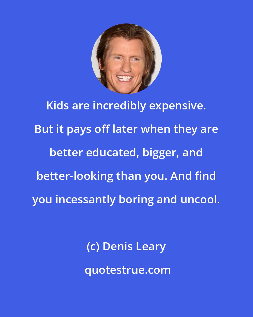 Denis Leary: Kids are incredibly expensive. But it pays off later when they are better educated, bigger, and better-looking than you. And find you incessantly boring and uncool.