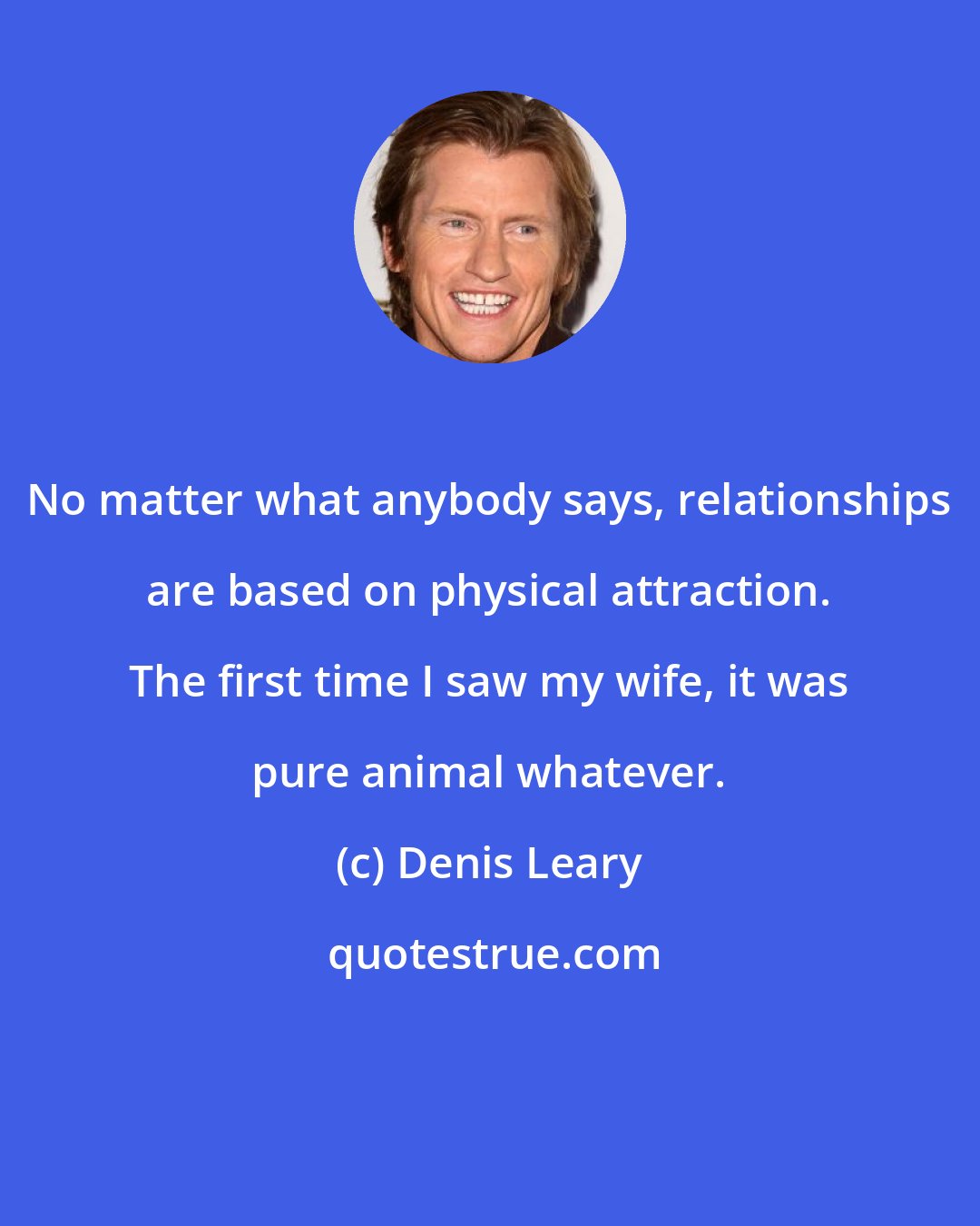 Denis Leary: No matter what anybody says, relationships are based on physical attraction. The first time I saw my wife, it was pure animal whatever.