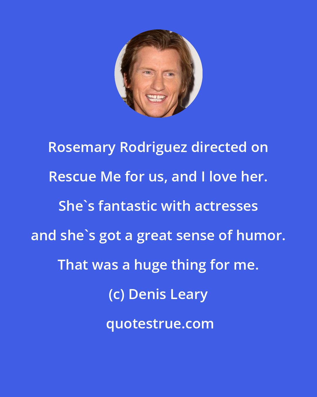 Denis Leary: Rosemary Rodriguez directed on Rescue Me for us, and I love her. She's fantastic with actresses and she's got a great sense of humor. That was a huge thing for me.