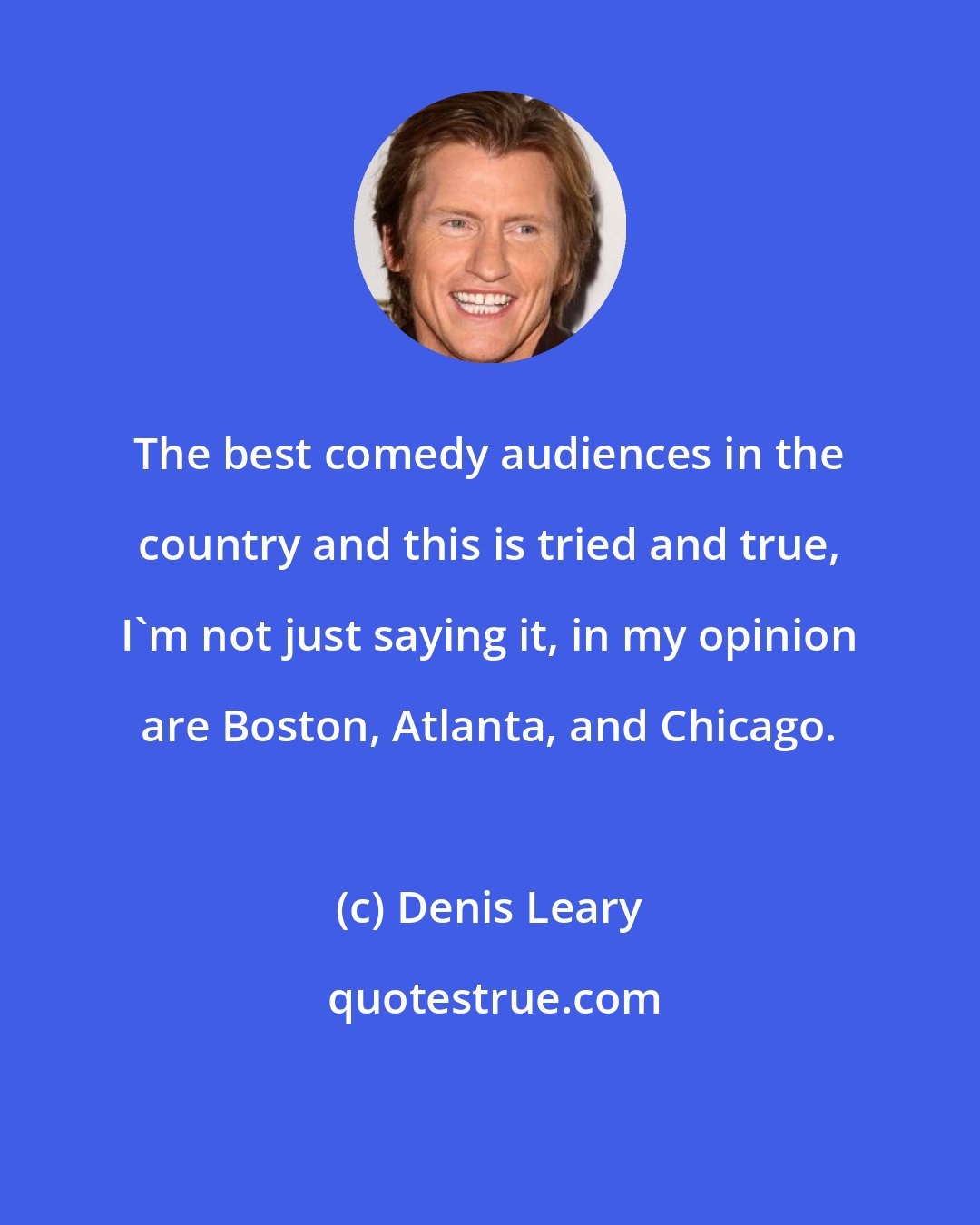 Denis Leary: The best comedy audiences in the country and this is tried and true, I'm not just saying it, in my opinion are Boston, Atlanta, and Chicago.