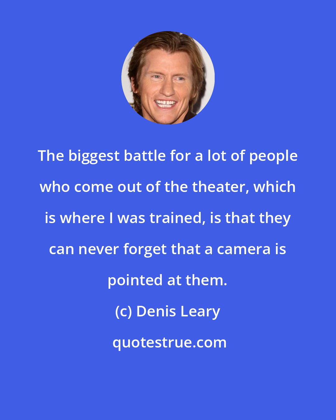 Denis Leary: The biggest battle for a lot of people who come out of the theater, which is where I was trained, is that they can never forget that a camera is pointed at them.