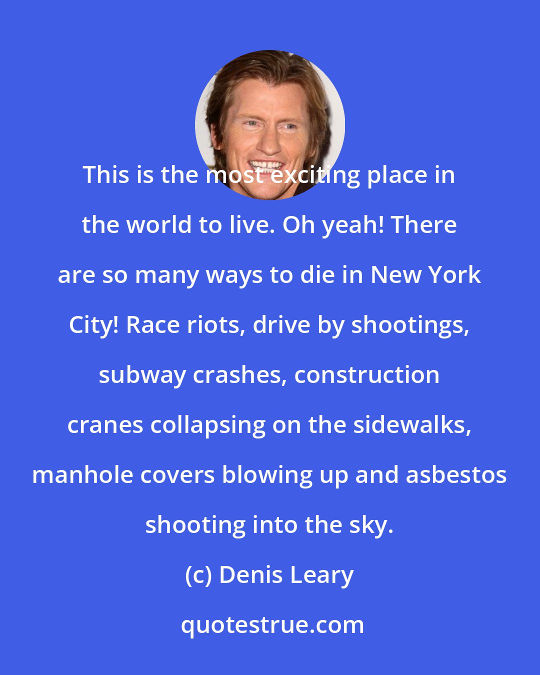 Denis Leary: This is the most exciting place in the world to live. Oh yeah! There are so many ways to die in New York City! Race riots, drive by shootings, subway crashes, construction cranes collapsing on the sidewalks, manhole covers blowing up and asbestos shooting into the sky.