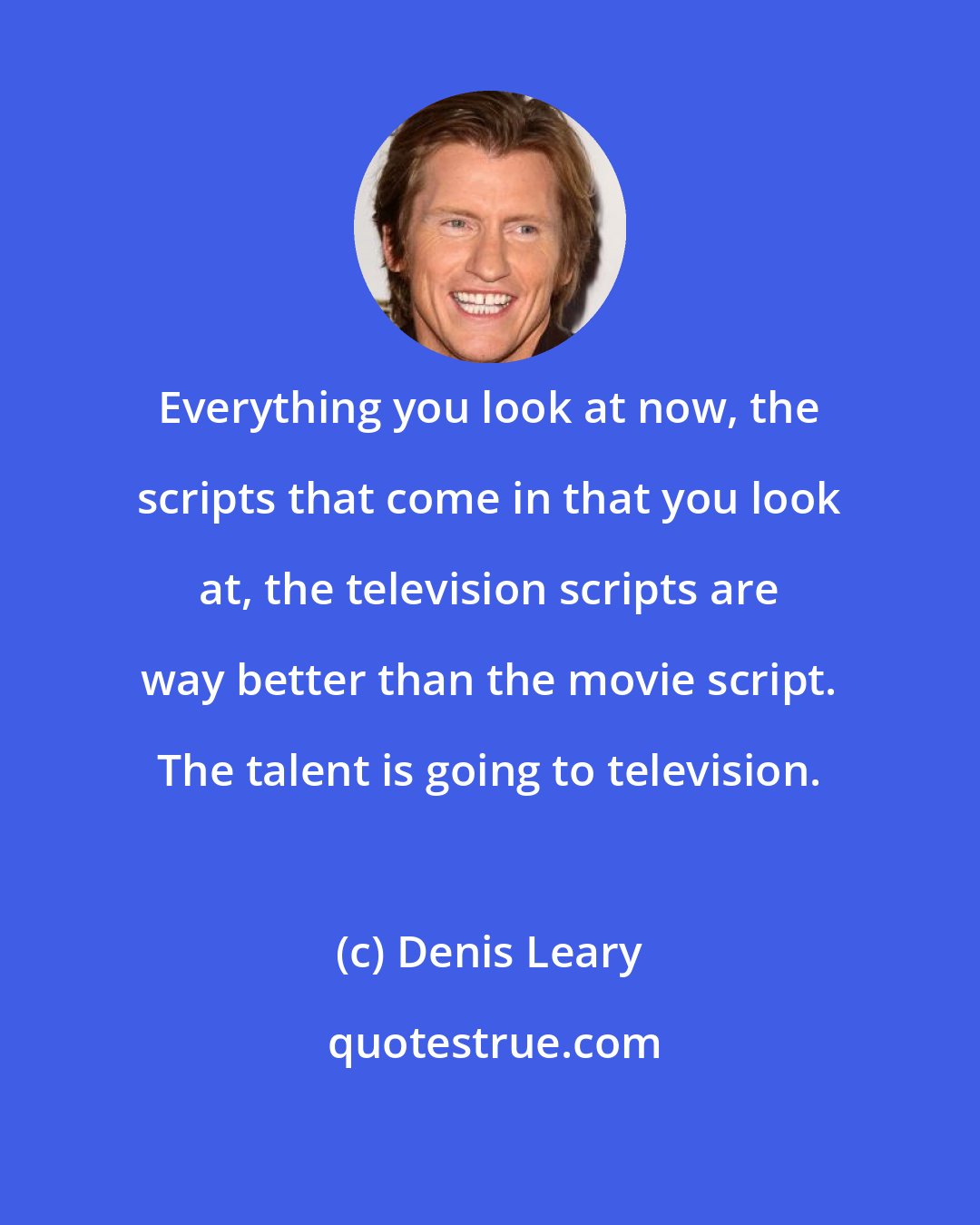 Denis Leary: Everything you look at now, the scripts that come in that you look at, the television scripts are way better than the movie script. The talent is going to television.