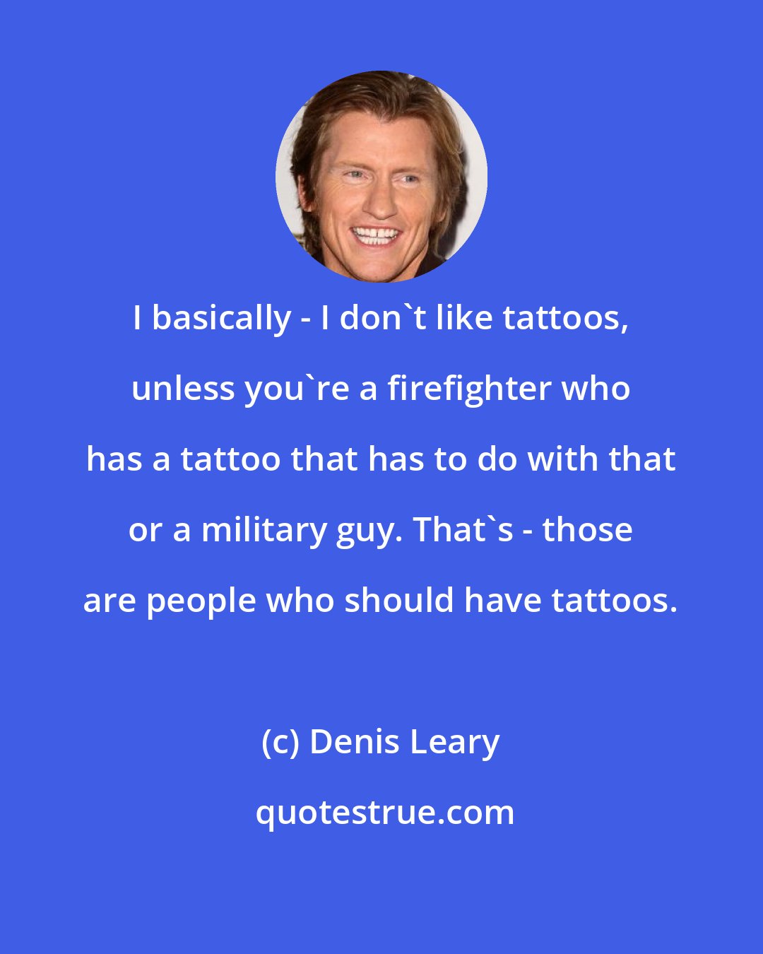 Denis Leary: I basically - I don't like tattoos, unless you're a firefighter who has a tattoo that has to do with that or a military guy. That's - those are people who should have tattoos.