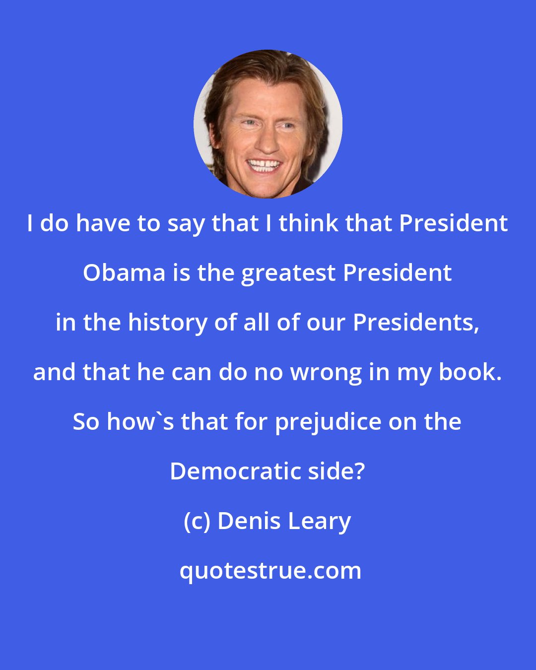 Denis Leary: I do have to say that I think that President Obama is the greatest President in the history of all of our Presidents, and that he can do no wrong in my book. So how's that for prejudice on the Democratic side?