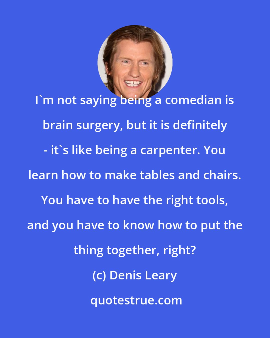 Denis Leary: I'm not saying being a comedian is brain surgery, but it is definitely - it's like being a carpenter. You learn how to make tables and chairs. You have to have the right tools, and you have to know how to put the thing together, right?