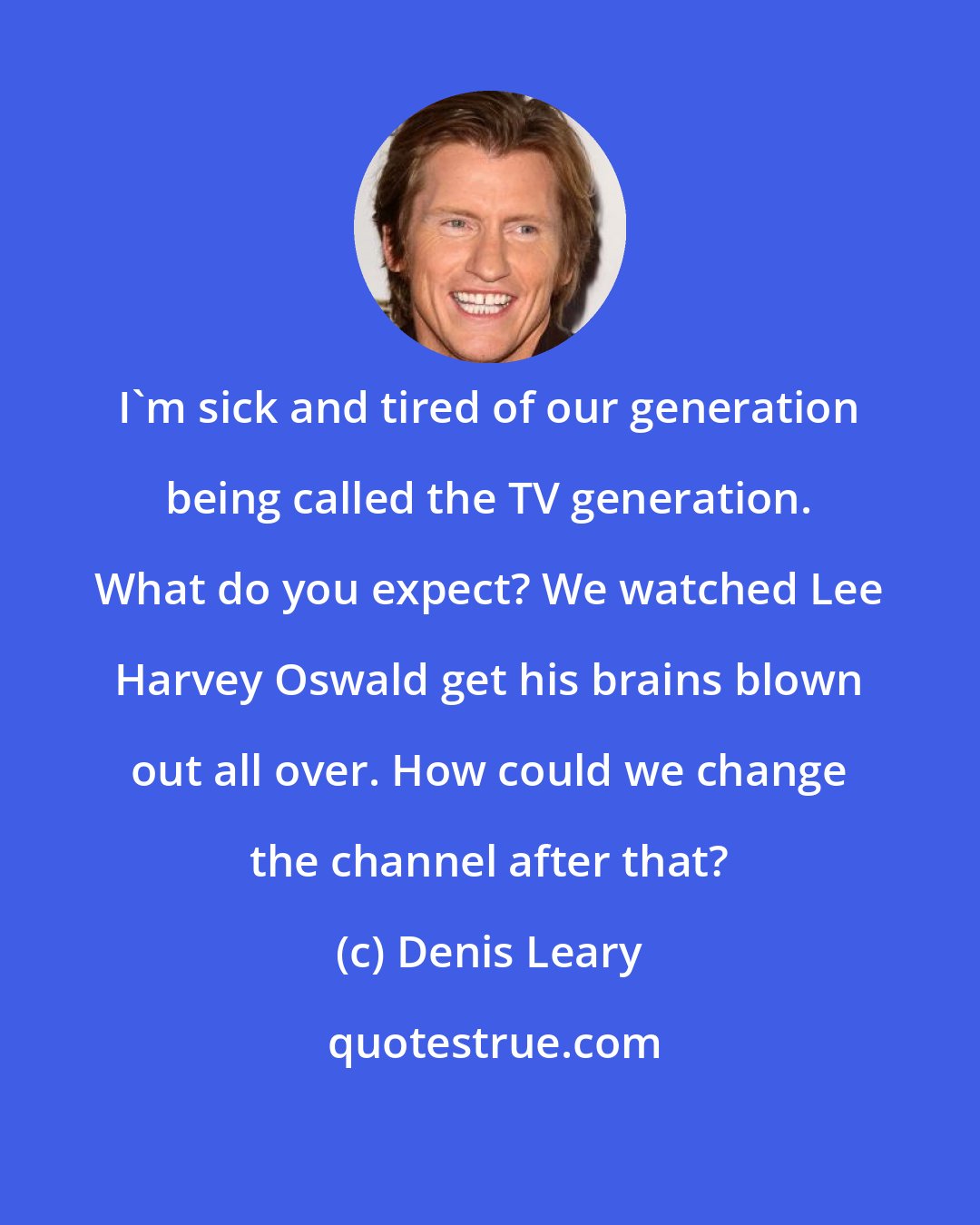 Denis Leary: I'm sick and tired of our generation being called the TV generation. What do you expect? We watched Lee Harvey Oswald get his brains blown out all over. How could we change the channel after that?