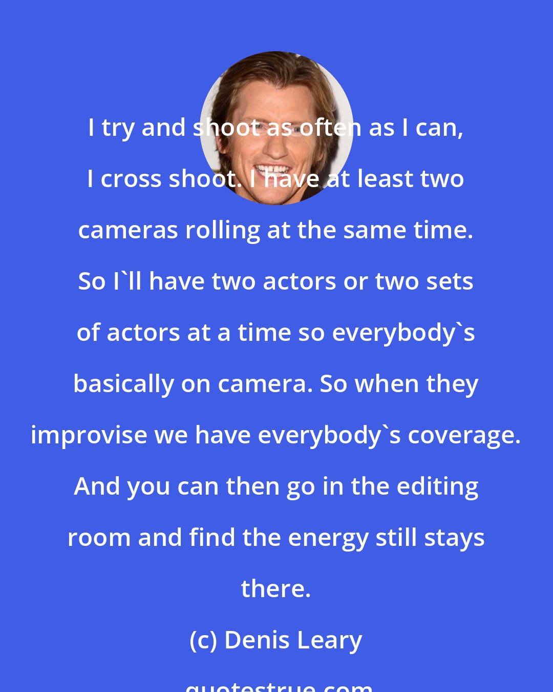 Denis Leary: I try and shoot as often as I can, I cross shoot. I have at least two cameras rolling at the same time. So I'll have two actors or two sets of actors at a time so everybody's basically on camera. So when they improvise we have everybody's coverage. And you can then go in the editing room and find the energy still stays there.