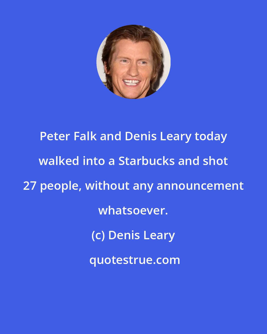 Denis Leary: Peter Falk and Denis Leary today walked into a Starbucks and shot 27 people, without any announcement whatsoever.