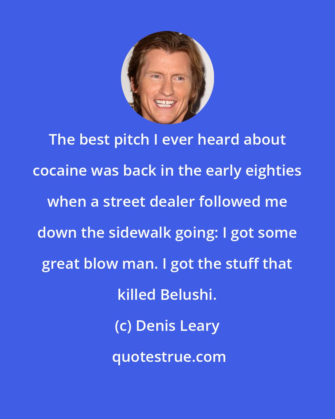 Denis Leary: The best pitch I ever heard about cocaine was back in the early eighties when a street dealer followed me down the sidewalk going: I got some great blow man. I got the stuff that killed Belushi.