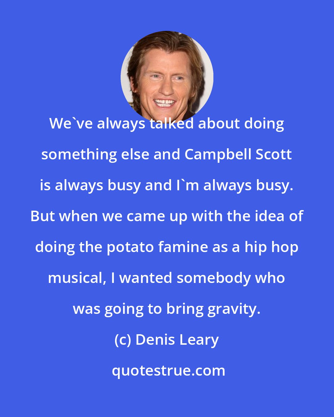 Denis Leary: We've always talked about doing something else and Campbell Scott is always busy and I'm always busy. But when we came up with the idea of doing the potato famine as a hip hop musical, I wanted somebody who was going to bring gravity.