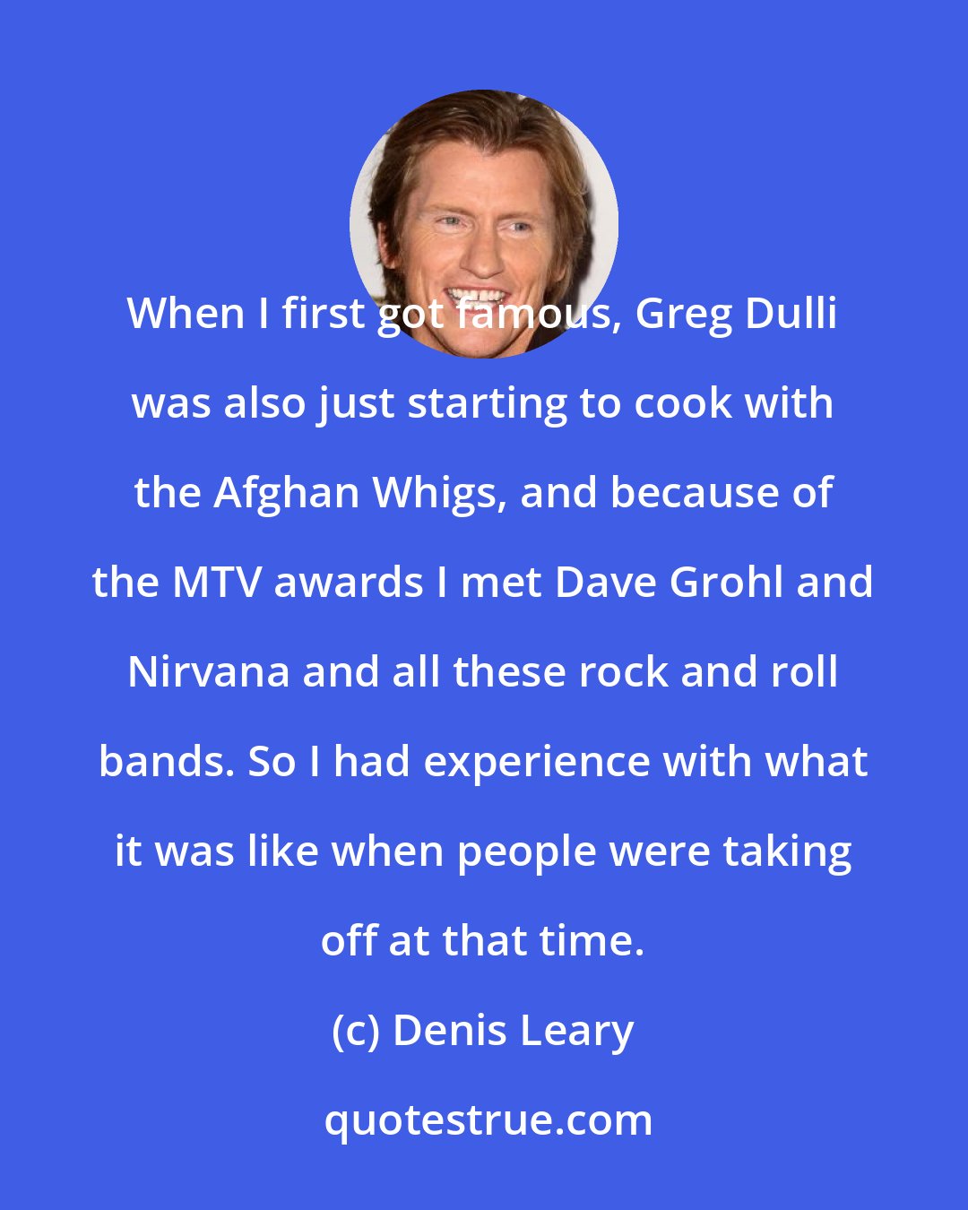 Denis Leary: When I first got famous, Greg Dulli was also just starting to cook with the Afghan Whigs, and because of the MTV awards I met Dave Grohl and Nirvana and all these rock and roll bands. So I had experience with what it was like when people were taking off at that time.