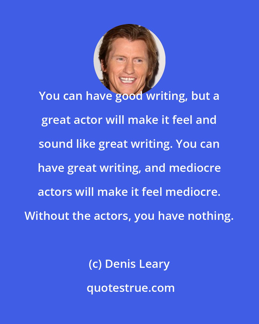 Denis Leary: You can have good writing, but a great actor will make it feel and sound like great writing. You can have great writing, and mediocre actors will make it feel mediocre. Without the actors, you have nothing.