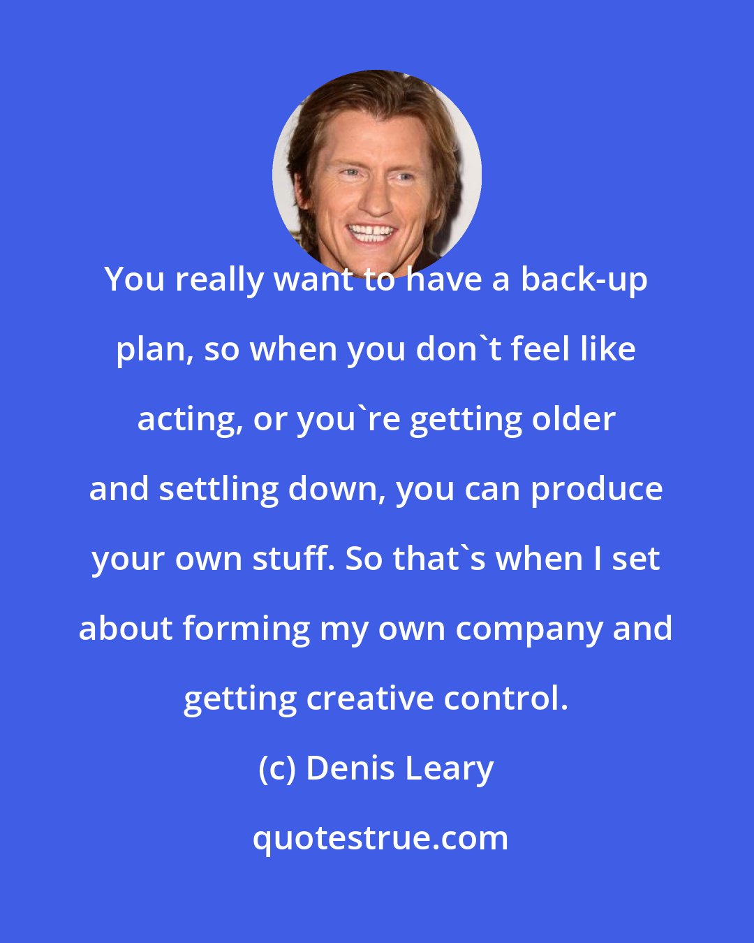 Denis Leary: You really want to have a back-up plan, so when you don't feel like acting, or you're getting older and settling down, you can produce your own stuff. So that's when I set about forming my own company and getting creative control.