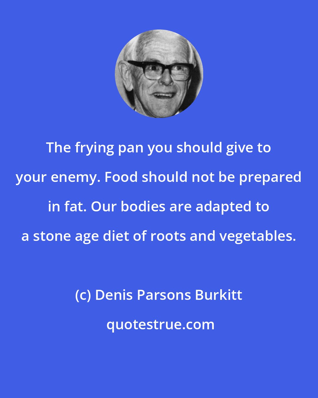 Denis Parsons Burkitt: The frying pan you should give to your enemy. Food should not be prepared in fat. Our bodies are adapted to a stone age diet of roots and vegetables.