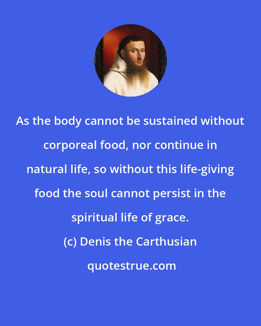 Denis the Carthusian: As the body cannot be sustained without corporeal food, nor continue in natural life, so without this life-giving food the soul cannot persist in the spiritual life of grace.