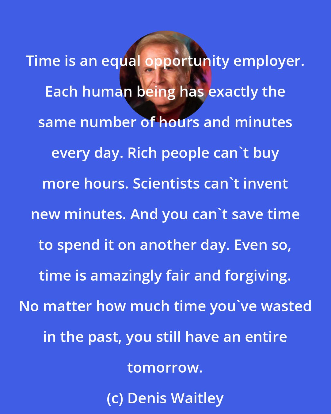 Denis Waitley: Time is an equal opportunity employer. Each human being has exactly the same number of hours and minutes every day. Rich people can't buy more hours. Scientists can't invent new minutes. And you can't save time to spend it on another day. Even so, time is amazingly fair and forgiving. No matter how much time you've wasted in the past, you still have an entire tomorrow.