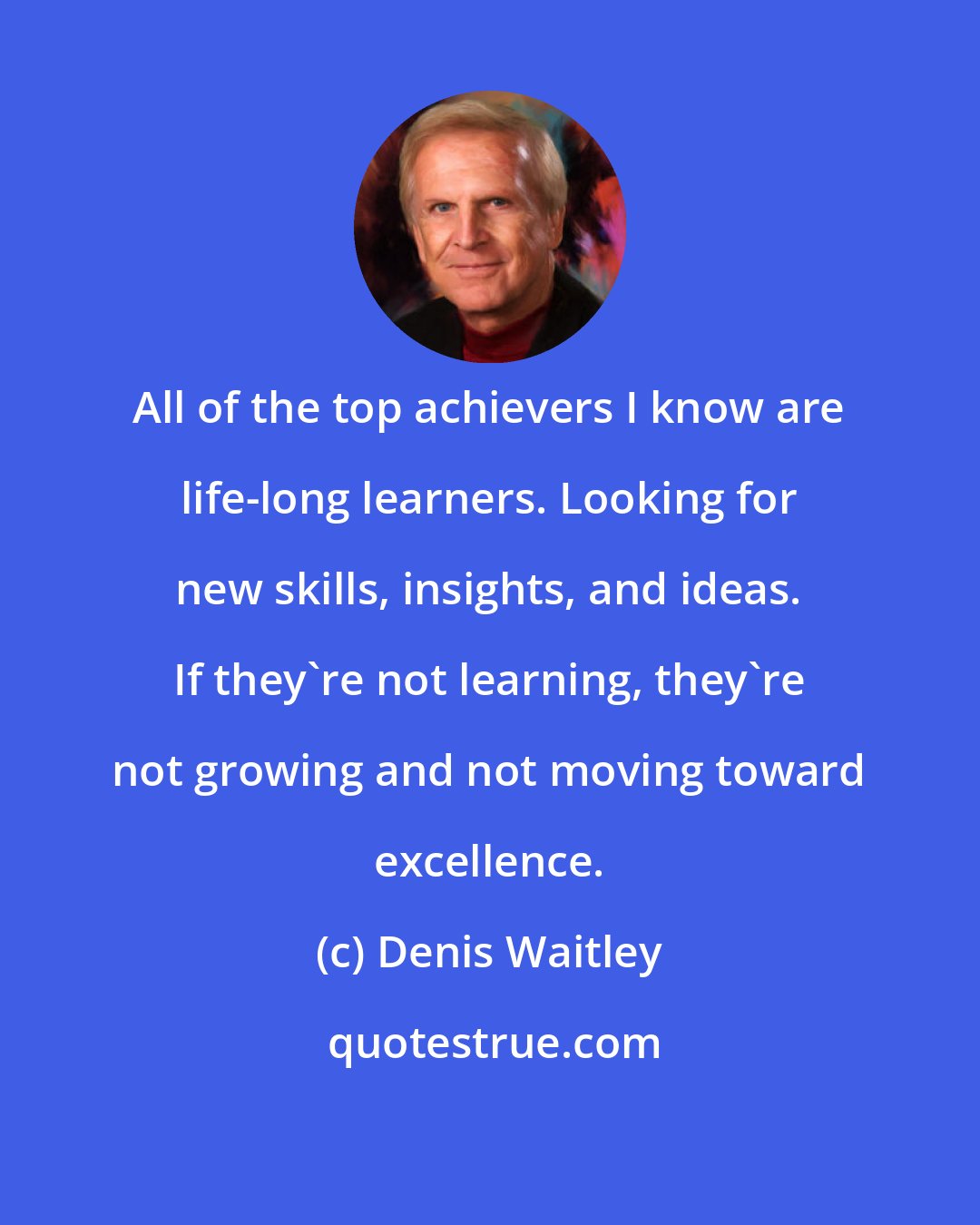 Denis Waitley: All of the top achievers I know are life-long learners. Looking for new skills, insights, and ideas. If they're not learning, they're not growing and not moving toward excellence.